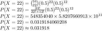 P(X=22)=\binom{34}{22}(0.5)^{22}(0.5)^{12}\\P(X=22)=\frac{34!}{22!\times 12!}(0.5)^{22}(0.5)^{12}\\P(X=22)=548354040\times 5.8207660913\times 10^{11}\\P(X=22)=0.0319184060208\\P(X=22)\approx0.031918