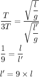 \dfrac{T}{3T}=\dfrac{\sqrt{\dfrac{l}{g}} }{\sqrt{\dfrac{l'}{g}} }\\\\\dfrac{1}{9}=\dfrac{l}{l'}\\\\l'=9\times l