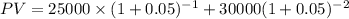 PV = 25000\times(1+0.05)^{-1} + 30000 (1+0.05)^{-2}