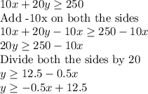 10x+20y\geq 250\\\text{Add -10x on both the sides}\\10x+20y-10x\geq 250-10x\\20y\geq 250-10x\\\text{Divide both the sides by 20}\\y\geq 12.5-0.5x\\y\geq -0.5x+12.5