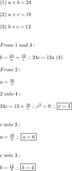 (1) \ a\times b=24 \\ \\ (2) \ a\times c=18 \\ \\ (3) \ b\times c=12 \\ \\ \\ From \ 1 \ and \ 3: \\ \\ b=\frac{24}{a}=\frac{12}{c} \therefore 24c=12a \ (4) \\ \\ From \ 2: \\ \\ a=\frac{18}{c} \\ \\ 2 \ into \ 4: \\ \\ 24c=12\times \frac{18}{c} \therefore c^2=9 \therefore \boxed{c=3} \\ \\ \\ c \ into \ 2: \\ \\ a=\frac{18}{3} \therefore \boxed{a=6} \\ \\ \\ c \ into \ 3: \\ \\ b=\frac{12}{3} \therefore \boxed{b=4}