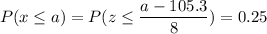 P( x \leq a) = P( z \leq \displaystyle\frac{a - 105.3}{8}) = 0.25
