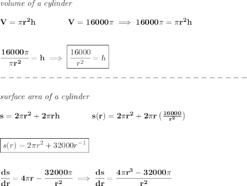 \bf \textit{volume of a cylinder}\\\\&#10;V=\pi r^2 h\qquad\qquad  V=16000\pi \implies 16000\pi=\pi r^2 h&#10;\\\\\\&#10;\cfrac{16000\pi }{\pi r^2}=h\implies \boxed{\cfrac{16000}{r^2}=h}\\\\&#10;-------------------------------\\\\&#10;\textit{surface area of a cylinder}\\\\&#10;s=2\pi r^2+2\pi r h\qquad \qquad s(r)=2\pi r^2+2\pi r\left( \frac{16000}{r^2} \right)&#10;\\\\\\&#10;\boxed{s(r)=2\pi r^2+32000r^{-1}}&#10;\\\\\\&#10;\cfrac{ds}{dr}=4\pi r-\cfrac{32000\pi }{r^2}\implies \cfrac{ds}{dr}=\cfrac{4\pi r^3-32000\pi }{r^2}