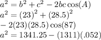 {a}^{2}  =  {b}^{2}  +  {c}^{2}  - 2bc \cos(A)  \\ {a}^{2} = {(23)}^{2} +  {(28.5)}^{2}  \\ - 2(23)(28.5) \cos(87) \\  {a}^{2}  = 1341.25 - (1311)(.052)