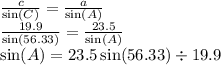 \frac{c}{ \sin(C) }  =  \frac{a}{ \sin(A) } \\  \frac{19.9}{ \sin(56.33) }  =  \frac{23.5}{ \sin(A) } \\  \sin(A)  = 23.5 \sin(56.33)  \div 19.9