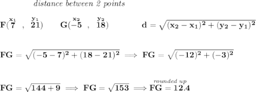 \bf ~~~~~~~~~~~~\textit{distance between 2 points} \\\\ F(\stackrel{x_1}{7}~,~\stackrel{y_1}{21})\qquad G(\stackrel{x_2}{-5}~,~\stackrel{y_2}{18})\qquad \qquad d = \sqrt{( x_2- x_1)^2 + ( y_2- y_1)^2} \\\\\\ FG=\sqrt{(-5-7)^2+(18-21)^2}\implies FG=\sqrt{(-12)^2+(-3)^2} \\\\\\ FG=\sqrt{144+9}\implies FG=\sqrt{153}\implies \stackrel{\textit{rounded up}}{FG = 12.4}