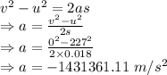 v^2-u^2=2as\\\Rightarrow a=\frac{v^2-u^2}{2s}\\\Rightarrow a=\frac{0^2-227^2}{2\times 0.018}\\\Rightarrow a=-1431361.11\ m/s^2