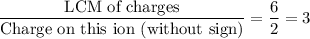 \displaystyle \frac{\text{LCM of charges}}{\text{Charge on this ion (without sign)}} = \frac{6}{2} = 3