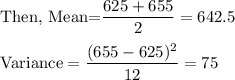 \text{Then, Mean=}\dfrac{625+655}{2}=642.5\\\\\text{Variance}=\dfrac{(655-625)^2}{12}=75