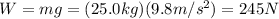 W=mg=(25.0 kg)(9.8 m/s^2)=245 N