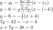 y-y_1= \frac{y_2-y_1}{x_2-x_1}(x-x_1)&#10;\\y-6= \frac{5-6}{3-(-4)}  (x-(-4))&#10;\\y-6=- \frac{1}{7} (x+4)&#10;\\7y-42=-x-4&#10;\\x+7y-38=0