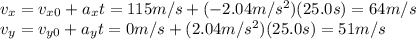 v_x = v_{x0} + a_x t = 115 m/s + (-2.04 m/s^2)(25.0 s)=64 m/s\\v_y = v_{y0} + a_y t = 0 m/s + (2.04 m/s^2)(25.0 s)=51 m/s