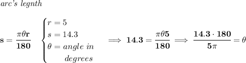 \bf \textit{arc's legnth}\\\\&#10;s=\cfrac{\pi \theta r}{180}\quad &#10;\begin{cases}&#10;r=5\\&#10;s=14.3\\&#10;\theta =angle~in\\&#10;\qquad degrees&#10;\end{cases}\implies 14.3=\cfrac{\pi \theta 5}{180}\implies \cfrac{14.3\cdot 180}{5\pi }=\theta