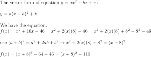\text{The vertex form of equation}\ y=ax^2+bx+c:\\\\y=a(x-h)^2+k\\\\\text{We have the equation:}\\f(x)=x^2+16x-46=x^2+2(x)(8)-46=x^2+2(x)(8)+8^2-8^2-46\\\\\text{use}\ (a+b)^2=a^2+2ab+b^2\to x^2+2(x)(8)+8^2=(x+8)^2\\\\f(x)=(x+8)^2-64-46=(x+8)^2-110