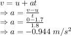 v=u+at\\\Rightarrow a=\frac{v-u}{t}\\\Rightarrow a=\frac{0-1.7}{1.8}\\\Rightarrow a=-0.944\ m/s^2