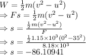 W=\frac{1}{2}m(v^2-u^2)\\\Rightarrow Fs=\frac{1}{2}m(v^2-u^2)\\\Rightarrow s=\frac{\frac{1}{2}m(v^2-u^2)}{F}\\\Rightarrow s=\frac{\frac{1}{2}1.15\times 10^3(0^2-35^2)}{8.18\times 10^3}\\\Rightarrow s=-86.10941