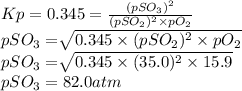 Kp = 0.345 = \frac{(pSO_{3})^{2} }{(pSO_{2})^{2} \times pO_{2} }\\pSO_{3} = \sqrt[]{0.345 \times (pSO_{2})^{2} \times pO_{2} } \\pSO_{3} = \sqrt[]{0.345 \times (35.0)^{2} \times 15.9 } \\pSO_{3} = 82.0 atm