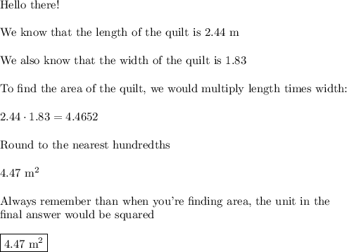 \text{Hello there!}\\\\\text{We know that the length of the quilt is 2.44 m}\\\\\text{We also know that the width of the quilt is 1.83}\\\\\text{To find the area of the quilt, we would multiply length times width:}\\\\2.44\cdot1.83=4.4652\\\\\text{Round to the nearest hundredths}\\\\4.47\,\,\text{m}^2\\\\\text{Always remember than when you're finding area, the unit in the }\\\text{final answer would be squared}\\\\\boxed{4.47\,\,\text{m}^2}