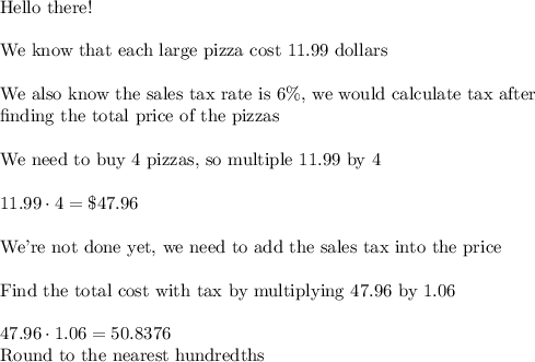 \text{Hello there!}\\\\\text{We know that each large pizza cost 11.99 dollars}\\\\\text{We also know the sales tax rate is 6\%, we would calculate tax after}\\\text{finding the total price of the pizzas}\\\\\text{We need to buy 4 pizzas, so multiple 11.99 by 4}\\\\11.99\cdot4=\$47.96\\\\\text{We're not done yet, we need to add the sales tax into the price}\\\\\text{Find the total cost with tax by multiplying 47.96 by 1.06}\\\\47.96\cdot1.06=50.8376\\\text{Round to the nearest hundredths}