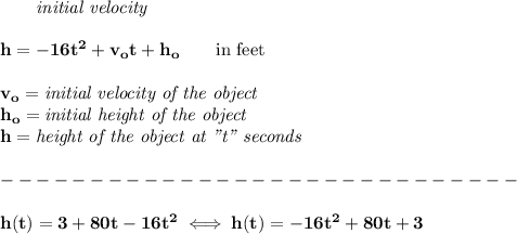 \bf \qquad \textit{initial velocity}\\\\ h = -16t^2+v_ot+h_o \qquad \text{in feet}\\&#10;\\&#10;v_o=\textit{initial velocity of the object}\\&#10;h_o=\textit{initial height of the object}\\&#10;h=\textit{height of the object at "t" seconds}\\\\&#10;-----------------------------\\\\&#10;h(t)=3+80t-16t^2\iff h(t)=-16t^2+80t+3
