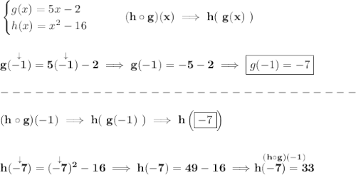 \bf \begin{cases}&#10;g(x)=5x-2\\&#10;h(x)=x^2-16&#10;\end{cases}\qquad (h\circ g)(x)\implies h(~g(x)~)&#10;\\\\\\&#10;g(\stackrel{\downarrow }{-1})=5(\stackrel{\downarrow }{-1})-2\implies g(-1)=-5-2\implies \boxed{g(-1)=-7}\\\\&#10;-------------------------------\\\\&#10;(h\circ g)(-1)\implies h(~g(-1)~)\implies h\left( \boxed{-7} \right)&#10;\\\\\\&#10;h(\stackrel{\downarrow }{-7})=(\stackrel{\downarrow }{-7})^2-16\implies h(-7)=49-16\implies \stackrel{(h\circ g)(-1)}{h(-7)=33}