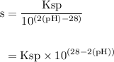 \begin{aligned} \rm s &= \rm \dfrac {Ksp }{10^{(2(pH) - 28)} }\\\\&= \rm Ksp \times  10^{(28 - 2(pH))}\end{aligned}
