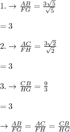 1.\rightarrow \frac{AB}{FG}=\frac{3\sqrt{5}}{\sqrt{5}}\\\\=3\\\\2.\rightarrow \frac{AC}{FH}=\frac{3\sqrt{2}}{\sqrt{2}}\\\\=3\\\\3.\rightarrow \frac{CB}{HG}=\frac{9}{3}\\\\=3\\\\\rightarrow \frac{AB}{FG}=\frac{AC}{FH}=\frac{CB}{HG}