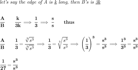 \bf \textit{let's say the edge of A is \underline{k} long, then B's is \underline{3k}}&#10;\\\\\\&#10;\cfrac{A}{B}\qquad \cfrac{k}{3k}\implies \cfrac{1}{3}\implies \cfrac{s}{s}\qquad thus&#10;\\\\\\&#10;\cfrac{A}{B}\qquad \cfrac{1}{3}=\cfrac{\sqrt[3]{s^3}}{\sqrt[3]{s^3}}\implies \cfrac{1}{3}=\sqrt[3]{\cfrac{s^3}{s^3}}\implies \left( \cfrac{1}{3} \right)^3=\cfrac{s^3}{s^3}\implies \cfrac{1^3}{3^3}=\cfrac{s^3}{s^3}&#10;\\\\\\&#10;\cfrac{1}{27}=\cfrac{s^3}{s^3}