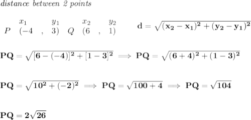 \bf \textit{distance between 2 points}\\ \quad \\&#10;\begin{array}{lllll}&#10;&x_1&y_1&x_2&y_2\\&#10;%  (a,b)&#10;P&({{ -4}}\quad ,&{{ 3}})\quad &#10;%  (c,d)&#10;Q&({{ 6}}\quad ,&{{ 1}})&#10;\end{array}\qquad &#10;%  distance value&#10;d = \sqrt{({{ x_2}}-{{ x_1}})^2 + ({{ y_2}}-{{ y_1}})^2}&#10;\\\\\\&#10;PQ=\sqrt{[6-(-4)]^2+[1-3]^2}\implies PQ=\sqrt{(6+4)^2+(1-3)^2}&#10;\\\\\\&#10;PQ=\sqrt{10^2+(-2)^2}\implies PQ=\sqrt{100+4}\implies PQ=\sqrt{104}&#10;\\\\\\&#10;PQ=2\sqrt{26}