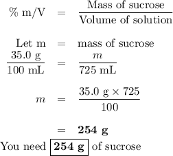 \begin{array}{rcl}\text{\% m/V} & = & \dfrac{\text{Mass of sucrose}}{\text{Volume of solution}}\\\\\text{Let m}& = &\text{mass of sucrose}\\\dfrac{\text{35.0 g}}{\text{100 mL}}& = & \dfrac{m}{\text{725 mL}}\\\\m & = &\dfrac{\text{35.0 g}\times 725}{100}\\\\ & = &\textbf{254 g}\\\end{array}\\\text{You need $\boxed{\textbf{254 g}}$ of sucrose}