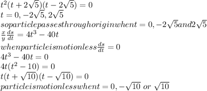 t^{2} (t+2\sqrt{5} )(t-2\sqrt{5} )=0\\t=0,-2\sqrt{5} ,2\sqrt{5} \\so particle passes through origin when t=0,-2\sqrt{5} and 2\sqrt{5} \\\frac{x}{y} \frac{ds}{dt} =4t^3-40t\\when particle is motionless \frac{ds}{dt}=0\\4t^3-40t=0\\4t(t^2-10)=0\\t(t+\sqrt{10} )(t-\sqrt{10} )=0\\particle is motionless when t=0,-\sqrt{10} ~or~\sqrt{10}