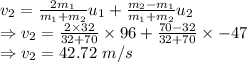 v_2=\frac{2m_1}{m_1+m_2}u_{1}+\frac{m_2-m_1}{m_1+m_2}u_2\\\Rightarrow v_2=\frac{2\times 32}{32+70}\times 96+\frac{70-32}{32+70}\times -47\\\Rightarrow v_2=42.72\ m/s