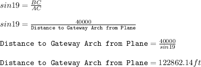 sin 19 =\frac{BC}{AC}\\\\sin 19 =\frac{40000}{\texttt{Distance to Gateway Arch from Plane}}\\\\\texttt{Distance to Gateway Arch from Plane} =\frac{40000}{sin19}\\\\\texttt{Distance to Gateway Arch from Plane}=122862.14ft