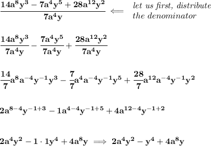 \bf \cfrac{14a^8y^3-7a^4y^5+28a^{12}y^2}{7a^4y}\impliedby &#10;\begin{array}{llll}&#10;\textit{let us first, distribute}\\&#10;the~denominator&#10;\end{array}&#10;\\\\\\&#10;\cfrac{14a^8y^3}{7a^4y}-\cfrac{7a^4y^5}{7a^4y}+\cfrac{28a^{12}y^2}{7a^4y}&#10;\\\\\\&#10;\cfrac{14}{7}a^8a^{-4}y^{-1} y^3-\cfrac{7}{7}a^4a^{-4}y^{-1} y^5+\cfrac{28}{7}a^{12}a^{-4}y^{-1} y^2&#10;\\\\\\&#10;2a^{8-4}y^{-1+3}-1a^{4-4}y^{-1+5}+4a^{12-4}y^{-1+2}&#10;\\\\\\&#10;2a^4y^2-1\cdot 1y^4+4a^8y\implies 2a^4y^2-y^4+4a^8y