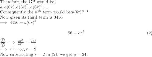 \textup{Therefore, the GP would be:}\\$$a, a(6r), a{(6r)}^2, a{(6r)}^3,. . .$$\\\textup{Consequently the $n^{th}$ term would be:} $a{{(6r)}^{n-1}}$\\Now given its third term is $3456$\\$\implies 3456 = a{(6r)}^2\\$ \[96 = ar^2  \tag{2}\] $ \frac{\textcircled{1}}{\textcircled{2}} \implies  \frac{ar^5}{ar^2} $ = $\frac{768}{96}$\\  $\implies r^3 = 8$$\therefore r = 2$\\\textup{Now substituting $r=2$ in $(2)$, we get $a = 24.$  }