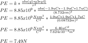 PE=k*\frac{abs(q1*q3*q4)}{r^{2}} \\PE=8.85x10^{9} *\frac{abs(-1.9uC*-1.9uC*1.7uC)}{(8.732cm)^{2}} \\PE=8.85x10^{9}\frac{N*m^{2} }{C^{2} }*\frac{1.9uC*1.9uC*1.7uC}{(0.08732m)^{2}} \\\\PE=8.85x10^{9}\frac{N*m^{2} }{C^{2} } *\frac{6.46uC^{2} }{7.624x10^{-3} m^{2}} \\\\PE=7.49N