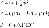 S = ut + \frac{1}{2} at^2\\\\S = 0(10) + \frac{1}{2} (0.2)(10^2)\\\\S = 0 + 0.1(100)