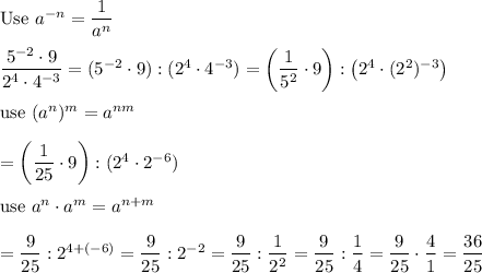 \text{Use}\ a^{-n}=\dfrac{1}{a^n}\\\\\dfrac{5^{-2}\cdot9}{2^4\cdot4^{-3}}=(5^{-2}\cdot9):(2^4\cdot4^{-3})=\left(\dfrac{1}{5^2}\cdot9\right):\left(2^4\cdot(2^2)^{-3}\right)\\\\\text{use}\ (a^n)^m=a^{nm}\\\\=\left(\dfrac{1}{25}\cdot9\right):(2^4\cdot2^{-6})\\\\\text{use}\ a^n\cdot a^m=a^{n+m}\\\\=\dfrac{9}{25}:2^{4+(-6)}=\dfrac{9}{25}:2^{-2}=\dfrac{9}{25}:\dfrac{1}{2^2}=\dfrac{9}{25}:\dfrac{1}{4}=\dfrac{9}{25}\cdot\dfrac{4}{1}=\dfrac{36}{25}