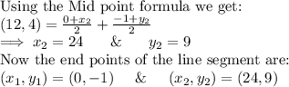 \textup{Using the Mid point formula we get:}\\$$(12,4) = \frac{0 + x_2}{2} + \frac{-1 + y_2}{2} $$\\$ \implies x_2 = 24$ \hspace{5mm}\& \hspace{5mm}$y_2 = 9$\\Now the end points of the line segment are:\\$(x_1,y_1) = (0,-1) \hspace{5mm} \& \hspace{5mm} (x_2,y_2) = (24,9)$\\