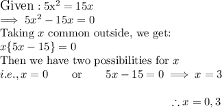 \large{\textup{Given}:\\$5x^2 = 15x$\\$\implies 5x^2 - 15x = 0$\\\textup{Taking $x$ common outside, we get:}\\$x\{5x - 15 \} = 0$\\\textup{Then we have two possibilities for $x $}\\$i.e., x = 0$ \hspace{5mm} \textup{or}  \hspace{5mm} $5x - 15 = 0 \implies x = 3$\\$$\therefore x = 0, 3 $$}