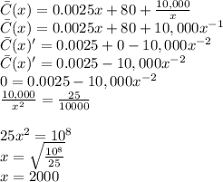 \bar{C}}(x)=0.0025x+80+\frac{10,000}{x}\\ \bar{C}}(x)=0.0025x+80+10,000x^{-1}\\  \bar{C}}(x)'=0.0025+0-10,000x^{-2}\\ \bar{C}}(x)'=0.0025-10,000x^{-2}\\0=0.0025-10,000x^{-2} \\\frac{10,000}{x^{2}}= \frac{25}{10000}\\\\25x^{2} =10^{8}\\x=\sqrt{\frac{10^{8}}{25}}\\ x=2000