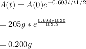 A(t) = A(0)e^{-0.693t/t1/2} \\\\= 205 g * e^{\frac{0.693*1035}{103.5} } \\\\= 0.200 g