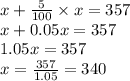 x+\frac{5}{100}\times x=357\\x+0.05x=357\\1.05x=357\\x=\frac{357}{1.05}=340