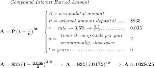 \bf ~~~~~~ \textit{Compound Interest Earned Amount} \\\\ A=P\left(1+\frac{r}{n}\right)^{nt} \quad \begin{cases} A=\textit{accumulated amount}\\ P=\textit{original amount deposited}\dotfill &\$835\\ r=rate\to 3.5\%\to \frac{3.5}{100}\dotfill &0.035\\ n= \begin{array}{llll} \textit{times it compounds per year}\\ \textit{semiannually, thus twice} \end{array}\dotfill &2\\ t=years\dotfill &6 \end{cases} \\\\\\ A=835\left(1+\frac{0.035}{2}\right)^{2\cdot 6}\implies A=835(1.0175)^{12}\implies A\approx 1028.25
