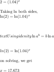 2=(1.04)^x\\\\\ \text{Taking ln both sides},\\\ln (2)=\ln (1.04)^x\\\\\\\\text{Using idenity} \ln a^b=b\ln a\\\\\\ln (2)=\ln (1.04)^x\\\\\text{on solving, we get}\\\\x=17.673