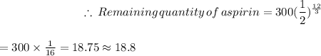 $\therefore \,Remaining \,quantity \,of \,aspirin=300(\frac{1}{2})^\frac{12}{3} $\\$=300\times\frac{1}{16} =18.75\approx18.8$