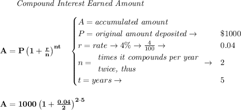 \bf \qquad \textit{Compound Interest Earned Amount}&#10;\\\\&#10;A=P\left(1+\frac{r}{n}\right)^{nt}&#10;\quad &#10;\begin{cases}&#10;A=\textit{accumulated amount}\\&#10;P=\textit{original amount deposited}\to &\$1000\\&#10;r=rate\to 4\%\to \frac{4}{100}\to &0.04\\&#10;n=&#10;\begin{array}{llll}&#10;\textit{times it compounds per year}\\&#10;\textit{twice, thus}&#10;\end{array}\to &2\\&#10;t=years\to &5&#10;\end{cases}&#10;\\\\\\&#10;A=1000\left(1+\frac{0.04}{2}\right)^{2\cdot 5}