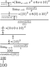 \frac{\frac{2}{sec(\frac{\pi}{3})}*(\lim_{x \to 0} x^3+8x+10)^2}{ \lim_{\theta \to 0} \frac{sine(\theta)}{\theta}}\\\frac{\frac{2}{\frac{1}{cosine(\frac{\pi}{3})}}*((0)^3+8(0)+10)^2}{\frac{sine((0))}{(0)}}\\\frac{\frac{2}{\frac{1}{\frac{1}{2}}}*(0+0+10)^2}{\frac{0}{0}}\\\frac{\frac{2}{2}*(10)^2}{ \lim_{\theta \to 0} \frac{cosine(\theta)}{1}}\\\frac{100}{cosine((0))}\\\frac{100}{1}\\100
