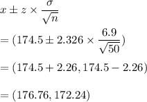 x\pm z\times \dfrac{\sigma}{\sqrt{n}}\\\\=(174.5\pm 2.326\times \dfrac{6.9}{\sqrt{50}})\\\\=(174.5+2.26,174.5-2.26)\\\\=(176.76,172.24)