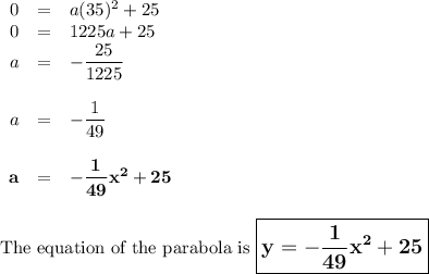\begin{array}{rcl}0&=& a(35)^{2} + 25\\0& = & 1225a + 25\\a& = & -\dfrac{25}{1225}\\\\a& = & -\dfrac{1}{49}\\\\\mathbf{a}& = & \mathbf{-\dfrac{1}{49}x^{2}+ 25}\\\\\end{array}\\\text{The equation of the parabola is $\large \boxed{\mathbf{y = -\dfrac{1}{49}x^{2}+ 25}}$}